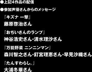 ●上記４作品の配信 ●参加声優さんからのメッセージ 『キズナ 一撃』 藤原啓治さん  『おぢいさんのランプ』 神谷浩史さん・清水理沙さん  『万能野菜 ニンニンマン』 森川智之さん・釘宮理恵さん・早見沙織さん  『たんすわらし。』 大浦冬華さん